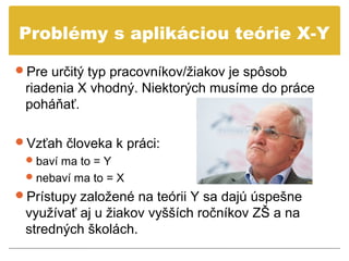 Problémy s aplikáciou teórie X-Y

Pre určitý typ pracovníkov/žiakov je spôsob
 riadenia X vhodný. Niektorých musíme do práce
 poháňať.

Vzťah človeka k práci:
  baví ma to = Y
  nebaví ma to = X
Prístupy založené na teórii Y sa dajú úspešne
 využívať aj u žiakov vyšších ročníkov ZŠ a na
 stredných školách.
 
