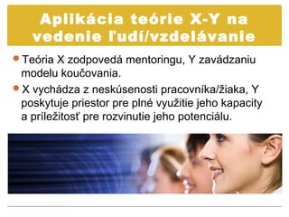 Aplikácia teórie X-Y na
    vedenie ľudí/vzdelávanie
Teória X zodpovedá mentoringu, Y zavádzaniu
 modelu koučovania.
X vychádza z neskúsenosti pracovníka/žiaka, Y
 poskytuje priestor pre plné využitie jeho kapacity
 a príležitosť pre rozvinutie jeho potenciálu.
 