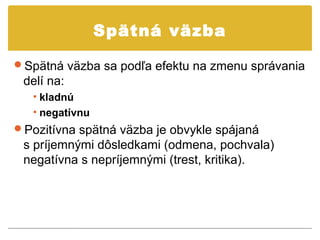 Spätná väzba

Spätná väzba sa podľa efektu na zmenu správania
 delí na:
   • kladnú
   • negatívnu
Pozitívna spätná väzba je obvykle spájaná
 s príjemnými dôsledkami (odmena, pochvala)
 negatívna s nepríjemnými (trest, kritika).
 