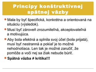 Princípy konštruktívnej
          spätnej väzby
Mala by byť špecifická, konkrétna a orientovaná na
 situáciu (výsledok).
Musí byť zároveň zrozumiteľná, akceptovateľná
 a motivujúca.
Aby bola efektná a splnila svoj účel (bola prijatá),
 musí byť nestranná a pokiaľ je to možné
 nehodnotiaca. Len tak je možné zaručiť, že
 pomôže a voči nej sa žiak nebude búriť.
Spätná väzba ≠ kritika!!!
 