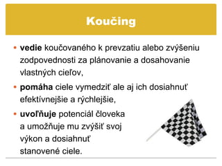 Koučing

• vedie koučovaného k prevzatiu alebo zvýšeniu
 zodpovednosti za plánovanie a dosahovanie
 vlastných cieľov,
• pomáha ciele vymedziť ale aj ich dosiahnuť
 efektívnejšie a rýchlejšie,
• uvoľňuje potenciál človeka
 a umožňuje mu zvýšiť svoj
 výkon a dosiahnuť
 stanovené ciele.
 