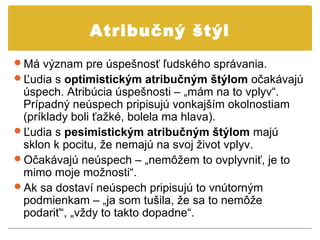 Atribučný štýl
Má význam pre úspešnosť ľudského správania.
Ľudia s optimistickým atribučným štýlom očakávajú
 úspech. Atribúcia úspešnosti – „mám na to vplyv“.
 Prípadný neúspech pripisujú vonkajším okolnostiam
 (príklady boli ťažké, bolela ma hlava).
Ľudia s pesimistickým atribučným štýlom majú
 sklon k pocitu, že nemajú na svoj život vplyv.
Očakávajú neúspech – „nemôžem to ovplyvniť, je to
 mimo moje možnosti“.
Ak sa dostaví neúspech pripisujú to vnútorným
 podmienkam – „ja som tušila, že sa to nemôže
 podariť“, „vždy to takto dopadne“.
 