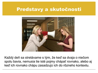 Predstavy a skutočnosti




Každý deň sa stretávame s tým, že keď sa dvaja o niečom
spolu bavia, nemusia tie isté pojmy chápať rovnako, alebo aj
keď ich rovnako chápu zasadzujú ich do rôzneho kontextu.
 