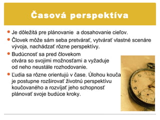Časová perspektíva
 Je dôležitá pre plánovanie a dosahovanie cieľov.
 Človek môže sám seba pretvárať, vytvárať vlastné scenáre
  vývoja, nachádzať rôzne perspektívy.
 Budúcnosť sa pred človekom
  otvára so svojimi možnosťami a vyžaduje
  od neho neustále rozhodovanie.
 Ľudia sa rôzne orientujú v čase. Úlohou kouča
  je postupne rozširovať životnú perspektívu
  koučovaného a rozvíjať jeho schopnosť
  plánovať svoje budúce kroky.
 
