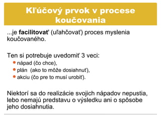 Kľúčový prvok v procese
             koučovania
...je facilitovať (uľahčovať) proces myslenia
koučovaného.

Ten si potrebuje uvedomiť 3 veci:
  nápad (čo chce),
  plán (ako to môže dosiahnuť),
  akciu (čo pre to musí urobiť).


Niektorí sa do realizácie svojich nápadov nepustia,
lebo nemajú predstavu o výsledku ani o spôsobe
jeho dosiahnutia.
 