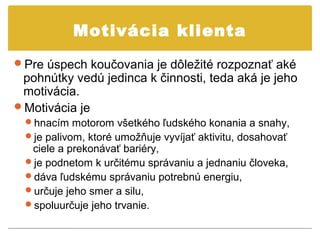 Motivácia klienta
Pre úspech koučovania je dôležité rozpoznať aké
 pohnútky vedú jedinca k činnosti, teda aká je jeho
 motivácia.
Motivácia je
  hnacím motorom všetkého ľudského konania a snahy,
  je palivom, ktoré umožňuje vyvíjať aktivitu, dosahovať
   ciele a prekonávať bariéry,
  je podnetom k určitému správaniu a jednaniu človeka,
  dáva ľudskému správaniu potrebnú energiu,
  určuje jeho smer a silu,
  spoluurčuje jeho trvanie.
 