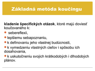 Základná metóda koučingu


kladenie špecifických otázok, ktoré majú doviesť
koučovaného k:
 sebereflexii,
lepšiemu sebapoznaniu,
k definovaniu jeho vlastnej budúcnosti,
k vymedzeniu vlastných cieľov i spôsobu ich
dosahovania,
k uskutočneniu svojich krátkodobých i dlhodobých
plánov.
 