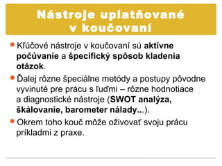 Nástroje uplatňované
          v koučovaní
Kľúčové nástroje v koučovaní sú aktívne
 počúvanie a špecifický spôsob kladenia
 otázok.
Ďalej rôzne špeciálne metódy a postupy pôvodne
 vyvinuté pre prácu s ľuďmi – rôzne hodnotiace
 a diagnostické nástroje (SWOT analýza,
 škálovanie, barometer nálady...).
Okrem toho kouč môže oživovať svoju prácu
 príkladmi z praxe.
 