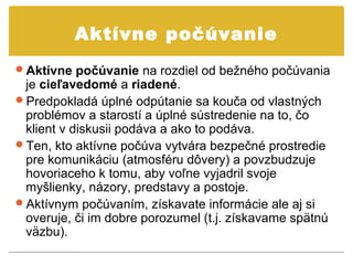Aktívne počúvanie
Aktívne počúvanie na rozdiel od bežného počúvania
 je cieľavedomé a riadené.
Predpokladá úplné odpútanie sa kouča od vlastných
 problémov a starostí a úplné sústredenie na to, čo
 klient v diskusii podáva a ako to podáva.
Ten, kto aktívne počúva vytvára bezpečné prostredie
 pre komunikáciu (atmosféru dôvery) a povzbudzuje
 hovoriaceho k tomu, aby voľne vyjadril svoje
 myšlienky, názory, predstavy a postoje.
Aktívnym počúvaním, získavate informácie ale aj si
 overuje, či im dobre porozumel (t.j. získavame spätnú
 väzbu).
 