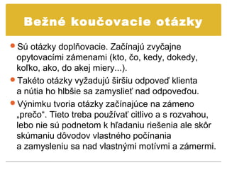 Bežné koučovacie otázky

Sú otázky doplňovacie. Začínajú zvyčajne
 opytovacími zámenami (kto, čo, kedy, dokedy,
 koľko, ako, do akej miery...).
Takéto otázky vyžadujú širšiu odpoveď klienta
 a nútia ho hlbšie sa zamyslieť nad odpoveďou.
Výnimku tvoria otázky začínajúce na zámeno
 „prečo“. Tieto treba používať citlivo a s rozvahou,
 lebo nie sú podnetom k hľadaniu riešenia ale skôr
 skúmaniu dôvodov vlastného počínania
 a zamysleniu sa nad vlastnými motívmi a zámermi.
 