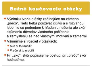 Bežné koučovacie otázky

Výnimku tvoria otázky začínajúce na zámeno
 „prečo“. Tieto treba používať citlivo a s rozvahou,
 lebo nie sú podnetom k hľadaniu riešenia ale skôr
 skúmaniu dôvodov vlastného počínania
 a zamysleniu sa nad vlastnými motívmi a zámermi.
Všimnime si rozdiel v otázkach:
  Ako si to urobil?
  Prečo si to urobil?
Pri „ako“, skôr popisujeme postup, pri „prečo“ skôr
 hodnotíme.
 