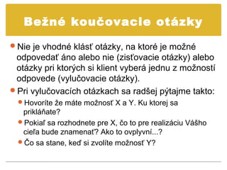 Bežné koučovacie otázky

Nie je vhodné klásť otázky, na ktoré je možné
 odpovedať áno alebo nie (zisťovacie otázky) alebo
 otázky pri ktorých si klient vyberá jednu z možností
 odpovede (vylučovacie otázky).
Pri vylučovacích otázkach sa radšej pýtajme takto:
  Hovoríte že máte možnosť X a Y. Ku ktorej sa
   prikláňate?
  Pokiaľ sa rozhodnete pre X, čo to pre realizáciu Vášho
   cieľa bude znamenať? Ako to ovplyvní...?
  Čo sa stane, keď si zvolíte možnosť Y?
 