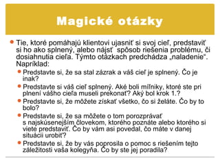 Magické otázky
 Tie, ktoré pomáhajú klientovi ujasniť si svoj cieľ, predstaviť
  si ho ako splnený, alebo nájsť spôsob riešenia problému, či
  dosiahnutia cieľa. Týmto otázkach predchádza „naladenie“.
  Napríklad:
  Predstavte si, že sa stal zázrak a váš cieľ je splnený. Čo je
   inak?
  Predstavte si váš cieľ splnený. Aké boli míľniky, ktoré ste pri
   plnení vášho cieľa museli prekonať? Aký bol krok 1.?
  Predstavte si, že môžete získať všetko, čo si želáte. Čo by to
   bolo?
  Predstavte si, že sa môžete o tom porozprávať
   s najskúsenejším človekom, ktorého poznáte alebo ktorého si
   viete predstaviť. Čo by vám asi povedal, čo máte v danej
   situácii urobiť?
  Predstavte si, že by vás poprosila o pomoc s riešením tejto
   záležitosti vaša kolegyňa. Čo by ste jej poradila?
 