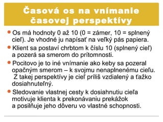 Časová os na vnímanie
      časovej perspektívy
Os má hodnoty 0 až 10 (0 = zámer, 10 = splnený
 cieľ). Je vhodné ju napísať na veľký pás papiera.
Klient sa postaví chrbtom k číslu 10 (splnený cieľ)
 a pozerá sa smerom do prítomnosti.
Pocitovo je to iné vnímanie ako keby sa pozeral
 opačným smerom – k svojmu nenaplnenému cieľu.
  Z takej perspektívy je cieľ príliš vzdialený a ťažko
 dosiahnuteľný.
Sledovanie vlastnej cesty k dosiahnutiu cieľa
 motivuje klienta k prekonávaniu prekážok
 a posilňuje jeho dôveru vo vlastné schopnosti.
 