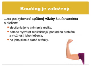 Koučing je založený

...na poskytovaní spätnej väzby koučovanému
s cieľom:
 zlepšenia jeho vnímania reality,
 pomoci vytvárať realistickejší pohľad na problém
  a možnosti jeho riešenia,
 na jeho silné a slabé stránky.
 