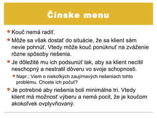 Čínske menu
Kouč nemá radiť.
Môže sa však dostať do situácie, že sa klient sám
 nevie pohnúť. Vtedy môže kouč ponúknuť na zváženie
 rôzne spôsoby riešenia.
Je dôležité mu ich podsunúť tak, aby sa klient necítil
 neschopný a nestratil dôveru vo svoje schopnosti.
  Napr.: Viem o niekoľkých zaujímavých riešeniach tohto
   problému. Chcete ich počuť?
Je potrebné aby riešenia boli minimálne tri. Vtedy
 klient má možnosť výberu a nemá pocit, že je koučom
 akokoľvek ovplyvňovaný.
 