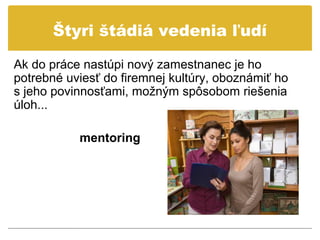 Štyri štádiá vedenia ľudí

Ak do práce nastúpi nový zamestnanec je ho
potrebné uviesť do firemnej kultúry, oboznámiť ho
s jeho povinnosťami, možným spôsobom riešenia
úloh...

           mentoring
 