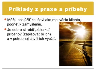 Príklady z praxe a príbehy

Môžu poslúžiť koučovi ako motivácia klienta,
 podnet k zamysleniu.
Je dobré si robiť „zbierku“
 príbehov (zapisovať si ich)
 a v potrebnej chvíli ich využiť.
 