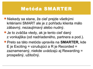 Metóda SMARTER

Niekedy sa stane, že cieľ prejde všetkými
 kritériami SMART ale je z pohľadu klienta málo
 zábavný, nezaujímavý alebo nudný.
Je to zväčša vtedy, ak je tento cieľ daný
 z vonkajška (od nadriadeného, partnera a pod.).
Preto sa táto metóda upravila na SMARTER, kde
 E je Exciting = vzrušujúci a R je Recorded =
 zaznamenaný, niekde uvádzajú aj Rewarding =
 prospešný, užitočný.
 
