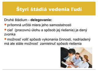 Štyri štádiá vedenia ľudí

Druhé štádium - delegovanie:
prítomná určitá miera jeho samostatnosti
cieľ (pracovnú úlohu a spôsob jej riešenia) ja daný
zvonka
možnosť voliť spôsob vykonania činnosti, nadriadený
má ale stále možnosť zamietnuť spôsob riešenia
 