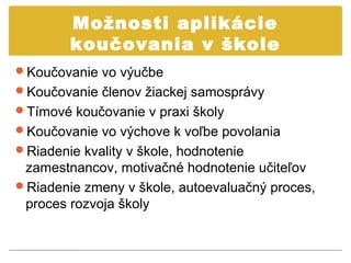 Možnosti aplikácie
        koučovania v škole
Koučovanie vo výučbe
Koučovanie členov žiackej samosprávy
Tímové koučovanie v praxi školy
Koučovanie vo výchove k voľbe povolania
Riadenie kvality v škole, hodnotenie
 zamestnancov, motivačné hodnotenie učiteľov
Riadenie zmeny v škole, autoevaluačný proces,
 proces rozvoja školy
 
