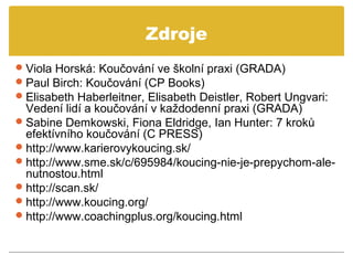 Zdroje
 Viola Horská: Koučování ve školní praxi (GRADA)
 Paul Birch: Koučování (CP Books)
 Elisabeth Haberleitner, Elisabeth Deistler, Robert Ungvari:
  Vedení lidí a koučování v každodenní praxi (GRADA)
 Sabine Demkowski, Fiona Eldridge, Ian Hunter: 7 kroků
  efektívního koučování (C PRESS)
 http://www.karierovykoucing.sk/
 http://www.sme.sk/c/695984/koucing-nie-je-prepychom-ale-
  nutnostou.html
 http://scan.sk/
 http://www.koucing.org/
 http://www.coachingplus.org/koucing.html
 