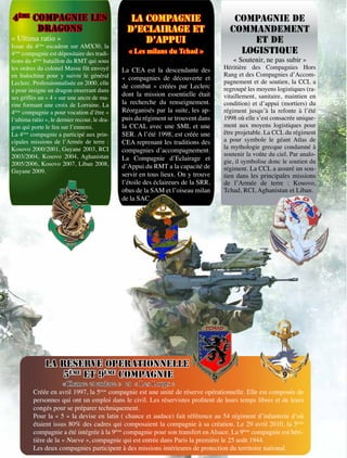 4ème COMPAGNIE LES                                LA COMPAGNIE                         COMPAGNIE DE
      DRAGONS                                    D’ECLAIRAGE ET                       COMMANDEMENT
« Ultima ratio »                                     D’APPUI                              ET DE
Issue du 4ème escadron sur AMX30, la
4ème compagnie est dépositaire des tradi-        « Les milans du Tchad »                LOGISTIQUE
tions du 4ème bataillon du RMT qui sous                                                « Soutenir, ne pas subir »
les ordres du colonel Massu fût envoyé         La CEA est la descendante des        Héritière des Compagnies Hors
en Indochine pour y suivre le général                                               Rang et des Compagnies d’Accom-
                                               « compagnies de découverte et
Leclerc. Professionnalisée en 2000, elle                                            pagnement et de soutien, la CCL a
                                               de combat » créées par Leclerc       regroupé les moyens logistiques (ra-
a pour insigne un dragon enserrant dans
                                               dont la mission essentielle était    vitaillement, sanitaire, maintien en
ses griffes un « 4 » sur une ancre de ma-
rine formant une croix de Lorraine. La         la recherche du renseignement.       condition) et d’appui (mortiers) du
4ème compagnie a pour vocation d’être «        Réorganisés par la suite, les ap-    régiment jusqu’à la refonte à l’été
l’ultima ratio », le dernier recour, le dra-   puis du régiment se trouvent dans    1998 où elle s’est consacrée unique-
gon qui porte le feu sur l’ennemi.             la CCAL avec une SML et une          ment aux moyens logistiques pour
La 4ème compagnie a participé aux prin-        SER. A l’été 1998, est créée une     être projetable. La CCL du régiment
cipales missions de l’Armée de terre :         CEA reprenant les traditions des     a pour symbole le géant Atlas de
Kosovo 2000/2001, Guyane 2003, RCI                                                  la mythologie grecque condamné à
                                               compagnies d’accompagnement.
2003/2004, Kosovo 2004, Aghanistan                                                  soutenir la voûte du ciel. Par analo-
                                               La Compagnie d’Eclairage et          gie, il symbolise donc le soutien du
2005/2006, Kosovo 2007, Liban 2008,            d’Appui du RMT a la capacité de
Guyane 2009.                                                                        régiment. La CCL a assuré un sou-
                                               servir en tous lieux. On y trouve    tien dans les principales missions
                                               l’étoile des éclaireurs de la SRR,   de l’Armée de terre : Kosovo,
                 78
                                               obus de la SAM et l’oiseau milan     Tchad, RCI, Aghanistan et Liban.
                                               de la SAC.




               LA RESERVE OPERATIONNELLE
                   5ème ET 9ème COMPAGNIE
                      «Chance et audace » et « Les Loups »
         Créée en avril 1997, la 5ème compagnie est une unité de réserve opérationnelle. Elle est composée de
         personnes qui ont un emploi dans le civil. Les réservistes profitent de leurs temps libres et de leurs
         congés pour se préparer techniquement.
         Pour la « 5 » la devise en latin ( chance et audace) fait référence au 54 régiment d’infanterie d’où
         étaient issus 80% des cadres qui composaient la compagnie à sa création. Le 29 avril 2010, la 5ème
         compagnie a été intégrée à la 9ème compagnie pour son transfert en Alsace. La 9ème compagnie est héri-
         tière de la « Nueve », compagnie qui est entrée dans Paris la première le 25 août 1944.
         Les deux compagnies participent à des missions intérieures de protection du territoire national.
 