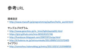 参考URL
環境設定
• http://www.mwsoft.jp/programming/python/hello_world.html
サンプルプログラム
• http://www.geocities.jp/m_hiroi/light/pystat01.html
• https://gist.github.com/mia-0032/6321746
• http://handasse.blogspot.com/2007/07/scipy.html
• http://d.hatena.ne.jp/seinzumtode/20110909/1315572403
ライブラリ
• http://sonoshou.hatenablog.jp/entry/20111023/1319348056

 