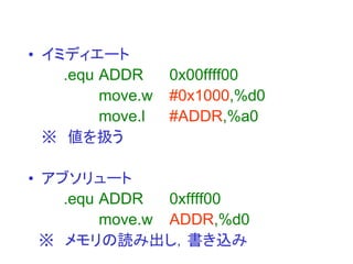 • イミディエート
.equ ADDR 0x00ffff00
move.w #0x1000,%d0
move.l #ADDR,%a0
※ 値を扱う
• アブソリュート
.equ ADDR 0xffff00
move.w ADDR,%d0
※ メモリの読み出し，書き込み
 