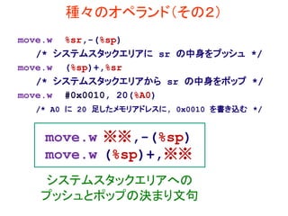 種々のオペランド（その２）
move.w %sr,-(%sp)
/* システムスタックエリアに sr の中身をプッシュ */
move.w (%sp)+,%sr
/* システムスタックエリアから sr の中身をポップ */
move.w #0x0010, 20(%A0)
/* A0 に 20 足したメモリアドレスに, 0x0010 を書き込む */
move.w ※※,-(%sp)
move.w (%sp)+,※※
システムスタックエリアへの
プッシュとポップの決まり文句
 