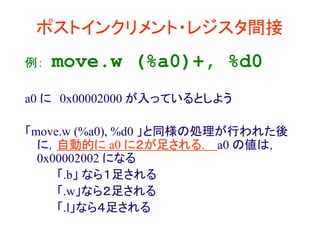 ポストインクリメント・レジスタ間接
例： move.w (%a0)+, %d0
a0 に 0x00002000 が入っているとしよう
「move.w (%a0), %d0 」と同様の処理が行われた後
に，自動的に a0 に２が足される. a0 の値は，
0x00002002 になる
「.b」 なら１足される
「.w」なら２足される
「.l」なら４足される
 