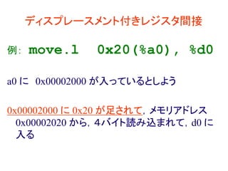 ディスプレースメント付きレジスタ間接
例： move.l 0x20(%a0), %d0
a0 に 0x00002000 が入っているとしよう
0x00002000 に 0x20 が足されて，メモリアドレス
0x00002020 から，４バイト読み込まれて，d0 に
入る
 