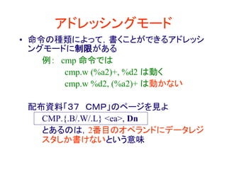 アドレッシングモード
• 命令の種類によって，書くことができるアドレッシ
ングモードに制限がある
例： cmp 命令では
cmp.w (%a2)+, %d2 は動く
cmp.w %d2, (%a2)+ は動かない
配布資料「３７ ＣＭＰ」のページを見よ
CMP.{.B/.W/.L} <ea>, Dn
とあるのは，2番目のオペランドにデータレジ
スタしか書けないという意味
 