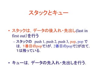 スタックとキュー
• スタックは，データの後入れ・先出し(last in
first out）を行う
– スタックの push 1, push 2, push 3, pop, pop で
は，１番目のpopで3が，2番目のpopで2が出て，
１は残っている．
• キューは，データの先入れ・先出しを行う．
 