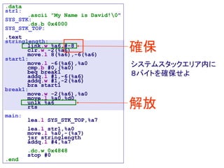 .data
str1:
.ascii "My Name is David!0"
SYS_STK:
.ds.b 0x4000
SYS_STK_TOP:
.text
stringlength:
link.w %a6,#-8
clr.w -2(%a6)
move.l 8(%a6),-6(%a6)
start1:
move.l -6(%a6),%a0
cmp.b #0,(%a0)
beq break1
addq.l #1,-6(%a6)
addq.w #1,-2(%a6)
bra start1
break1:
move.w -2(%a6),%a0
move.l %a0,%d0
unlk %a6
rts
main:
lea.l SYS_STK_TOP,%a7
lea.l str1,%a0
move.l %a0,-(%a7)
jsr stringlength
addq.l #4,%a7
.dc.w 0x4848
stop #0
.end
確保
解放
システムスタックエリア内に
８バイトを確保せよ
 
