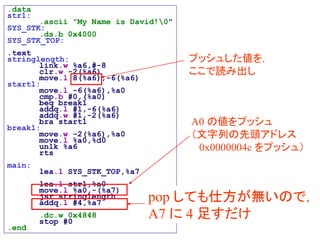 .data
str1:
.ascii "My Name is David!0"
SYS_STK:
.ds.b 0x4000
SYS_STK_TOP:
.text
stringlength:
link.w %a6,#-8
clr.w -2(%a6)
move.l 8(%a6),-6(%a6)
start1:
move.l -6(%a6),%a0
cmp.b #0,(%a0)
beq break1
addq.l #1,-6(%a6)
addq.w #1,-2(%a6)
bra start1
break1:
move.w -2(%a6),%a0
move.l %a0,%d0
unlk %a6
rts
main:
lea.l SYS_STK_TOP,%a7
lea.l str1,%a0
move.l %a0,-(%a7)
jsr stringlength
addq.l #4,%a7
.dc.w 0x4848
stop #0
.end
A0 の値をプッシュ
（文字列の先頭アドレス
0x0000004c をプッシュ）
プッシュした値を，
ここで読み出し
pop しても仕方が無いので，
A7 に 4 足すだけ
 