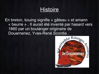 Histoire
En breton, kouing signifie « gâteau » et amann
« beurre » . Il aurait été inventé par hasard vers
1860 par un boulanger originaire de
Douarnenez, Yves-René Scordia .

 