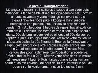 La pâte du kouign-amann :
Mélangez la levure et 3 cuillères à soupe d’eau tiède puis,
mélangez la farine de blé et ajouter 2 pincées de sel. Formez
un puits et versez-y votre mélange de levure et 10 cl
d’eau.Travaillez votre pâte à kouign-amann jusqu’à
l’obtention d’une pâte souple. Laissez la pâte reposer à
pendant 3 h. Au bout des 3 heures de repos, travaillez-la de
manière à lui donner une forme carrée d’1cm d’épaisseur :
étalez 50g de beurre demi-sel au pinceau et 65g du sucre .
Repliez la pâte à kouign-amann en 3 et avec votre rouleau à
pâtisserie étalez la très finement. Beurrez-la à nouveau et
saupoudrez encore de sucre. Repliez la pâte encore une fois
en 3. Laissez reposer la pâte durant 30 mn au frigo.
Renouvelez pour la dernière fois l'opération précédente.
Préchauffez le four à 210°. Mettez votre pâte dans un moule
généreusement beurré. Puis, faites cuire le kouign-amann
pendant 35 mn environ : au bout de 10 mn, versez un peu de
beurre sur le kouign-amann et ce toutes les 5 mn.

 