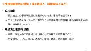 11
③支援活動拠点の確保（被災地法人、隣接県法人など）
• 立地条件
– 被災地法人の事業所建屋に被害がなければ、事業所を活用する
– アクセスが悪くなっている（道路や公共交通機関の不通等）場合は状況を本部
等に随時報告しておく。
• 規模及び必要な設備
– 近隣、遠方からの支援協力者が安心して支援できる環境づくり。
– 男女別室、トイレ、風呂、洗面所、寝具、費用、使用期間 など
 