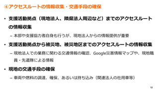 12
④アクセスルートの情報収集・交通手段の確保
• 支援活動拠点（現地法人、隣県法人周辺など）までのアクセスルート
の情報収集
– 本部や支援協力者自身も行うが、現地法人からの情報提供が重要
• 支援活動拠点から被災地、被災地区までのアクセスルートの情報収集
– 現地法人での業務に関わる交通情報の確認、Google災害情報マップや、現地職
員・先遣隊による情報
• 現地の交通手段の確保
– 車両や燃料の調達、確保、あるいは持ち込み（関連法人の社用車等）
 