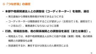 13
⑤「つなぎ役」の選任
• 本部や他県関連法人との調整役（コーディネーター）を複数、選任
– 発災直後から情報を関係者が共有できるようにする
– コーディネーターは複数選任することが望ましい（主担当で１名、副担当で１
～２名など）、業務過多にならないように注意
• 行政、現場担当者、他の関係機関との調整役を選任（または兼任）。
– 現地法人では、本部や他県関連法人以外に行政や活動（業務）現場、他の関係
機関との調整役も必要
– 別途選任するか、兼任するかは各法人の人員状況による
 