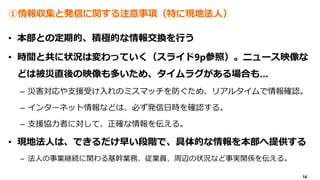 16
①情報収集と発信に関する注意事項（特に現地法人）
• 本部との定期的、積極的な情報交換を行う
• 時間と共に状況は変わっていく（スライド9p参照）。ニュース映像な
どは被災直後の映像も多いため、タイムラグがある場合も…
– 災害対応や支援受け入れのミスマッチを防ぐため、リアルタイムで情報確認。
– インターネット情報などは、必ず発信日時を確認する。
– 支援協力者に対して、正確な情報を伝える。
• 現地法人は、できるだけ早い段階で、具体的な情報を本部へ提供する
– 法人の事業継続に関わる基幹業務、従業員、周辺の状況など事実関係を伝える。
 