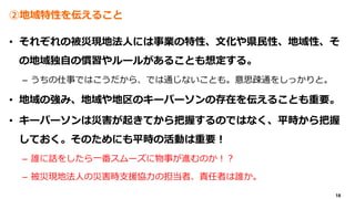 18
②地域特性を伝えること
• それぞれの被災現地法人には事業の特性、文化や県民性、地域性、そ
の地域独自の慣習やルールがあることも想定する。
– うちの仕事ではこうだから、では通じないことも。意思疎通をしっかりと。
• 地域の強み、地域や地区のキーパーソンの存在を伝えることも重要。
• キーパーソンは災害が起きてから把握するのではなく、平時から把握
しておく。そのためにも平時の活動は重要！
– 誰に話をしたら一番スムーズに物事が進むのか！？
– 被災現地法人の災害時支援協力の担当者、責任者は誰か。
 