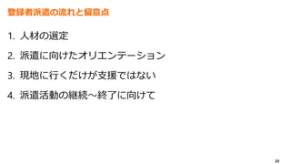 23
登録者派遣の流れと留意点
1. 人材の選定
2. 派遣に向けたオリエンテーション
3. 現地に行くだけが支援ではない
4. 派遣活動の継続～終了に向けて
 