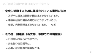 26
２．派遣に向けたオリエンテーション
• 安全に活動するために保障されている事柄の伝達
– 万が一に備えた保障や保険はどうなっているか。
– 事故が起きた場合の対応はどうなっているか。
– 仕事、労務管理はどうなっているか。 など
• その他、諸連絡（各支部、本部での環境整備）
– 日程はいつからいつまでか。
– 持ち物や宿泊場所は。
– 必要となる経費の精算などは。
 