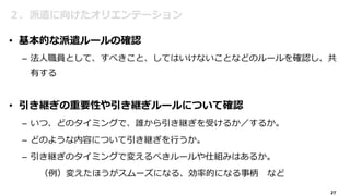 27
２．派遣に向けたオリエンテーション
• 基本的な派遣ルールの確認
– 法人職員として、すべきこと、してはいけないことなどのルールを確認し、共
有する
• 引き継ぎの重要性や引き継ぎルールについて確認
– いつ、どのタイミングで、誰から引き継ぎを受けるか／するか。
– どのような内容について引き継ぎを行うか。
– 引き継ぎのタイミングで変えるべきルールや仕組みはあるか。
（例）変えたほうがスムーズになる、効率的になる事柄 など
 