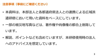 注意事項（事前にご確認ください）
• 本資料は、本部法人と各都道府県法人との連携による広域派
遣研修において用いた資料をベースにしています。
• 一部の被災地写真などは、著作権や肖像権の都合上削除して
います。
• 解説、ポイントなども含めていますが、本研修使用時の法人
へのアドバイスを想定しています。
3
 