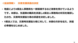 36
＜追加情報＞ 災害支援派遣の決定
• 地震によりX県法人事務局も一部損壊するなど被害を受けているよう
です。本部は、先遣隊の職員を派遣しX県法人事務局の状況を確認し
たのち、災害時支援協力者の派遣を決定しました。
• Y県法人では、災害時支援協力者に対して、本部の方針を伝え、派遣
の準備をはじめました。
 