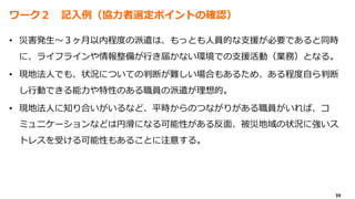 39
ワーク２ 記入例（協力者選定ポイントの確認）
• 災害発生～３ヶ月以内程度の派遣は、もっとも人員的な支援が必要であると同時
に、ライフラインや情報整備が行き届かない環境での支援活動（業務）となる。
• 現地法人でも、状況についての判断が難しい場合もあるため、ある程度自ら判断
し行動できる能力や特性のある職員の派遣が理想的。
• 現地法人に知り合いがいるなど、平時からのつながりがある職員がいれば、コ
ミュニケーションなどは円滑になる可能性がある反面、被災地域の状況に強いス
トレスを受ける可能性もあることに注意する。
 