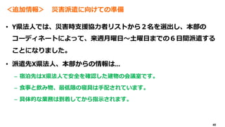 40
＜追加情報＞ 災害派遣に向けての準備
• Y県法人では、災害時支援協力者リストから２名を選出し、本部の
コーディネートによって、来週月曜日～土曜日までの６日間派遣する
ことになりました。
• 派遣先X県法人、本部からの情報は...
– 宿泊先はX県法人で安全を確認した建物の会議室です。
– 食事と飲み物、最低限の寝具は手配されています。
– 具体的な業務は到着してから指示されます。
 